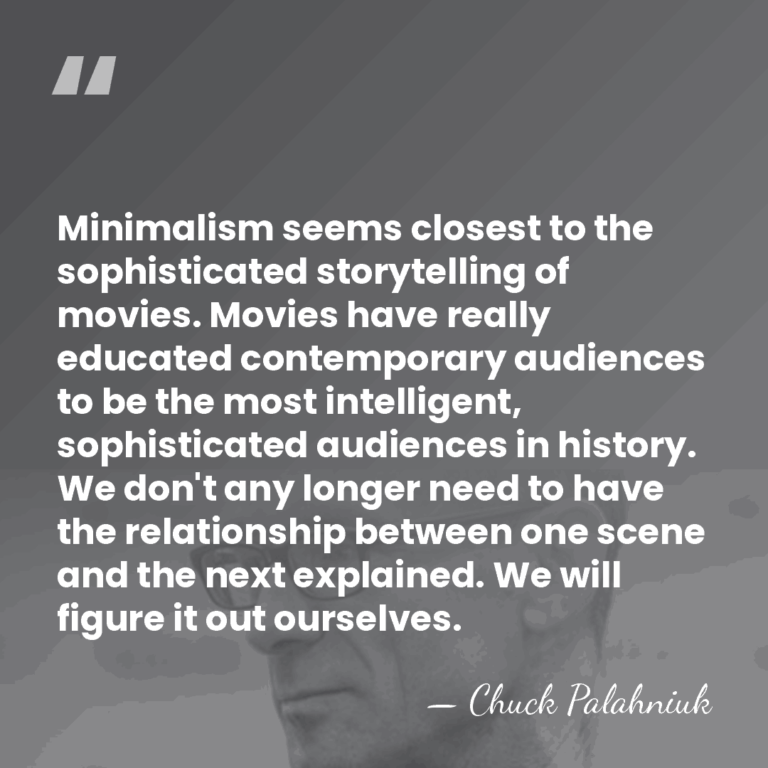 Minimalism seems closest to the sophisticated storytelling of movies. Movies have really&hellip; - Chuck Palahniuk