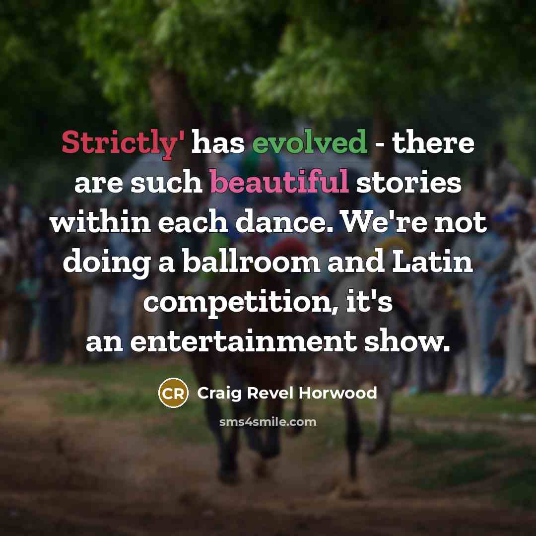 “Strictly' has evolved - there are such beautiful stories within each dance. We're not doing a ballroom and Latin competition, it's an entertainment show.” quote by Craig Revel Horwood