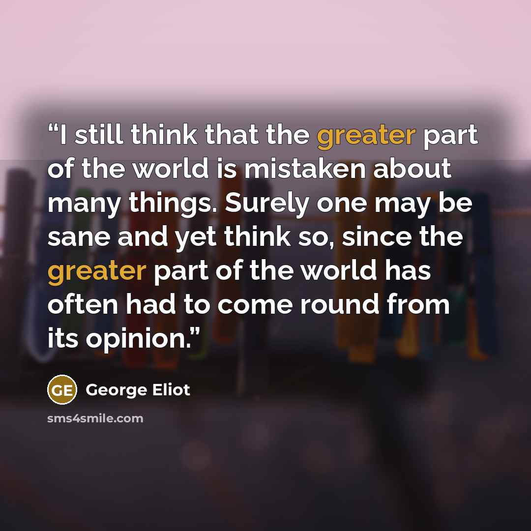 “I still think that the greater part of the world is mistaken about many things. Surely one may be sane and yet think so, since the greater part of the world has often had to come round from its opinion.” quote by George Eliot