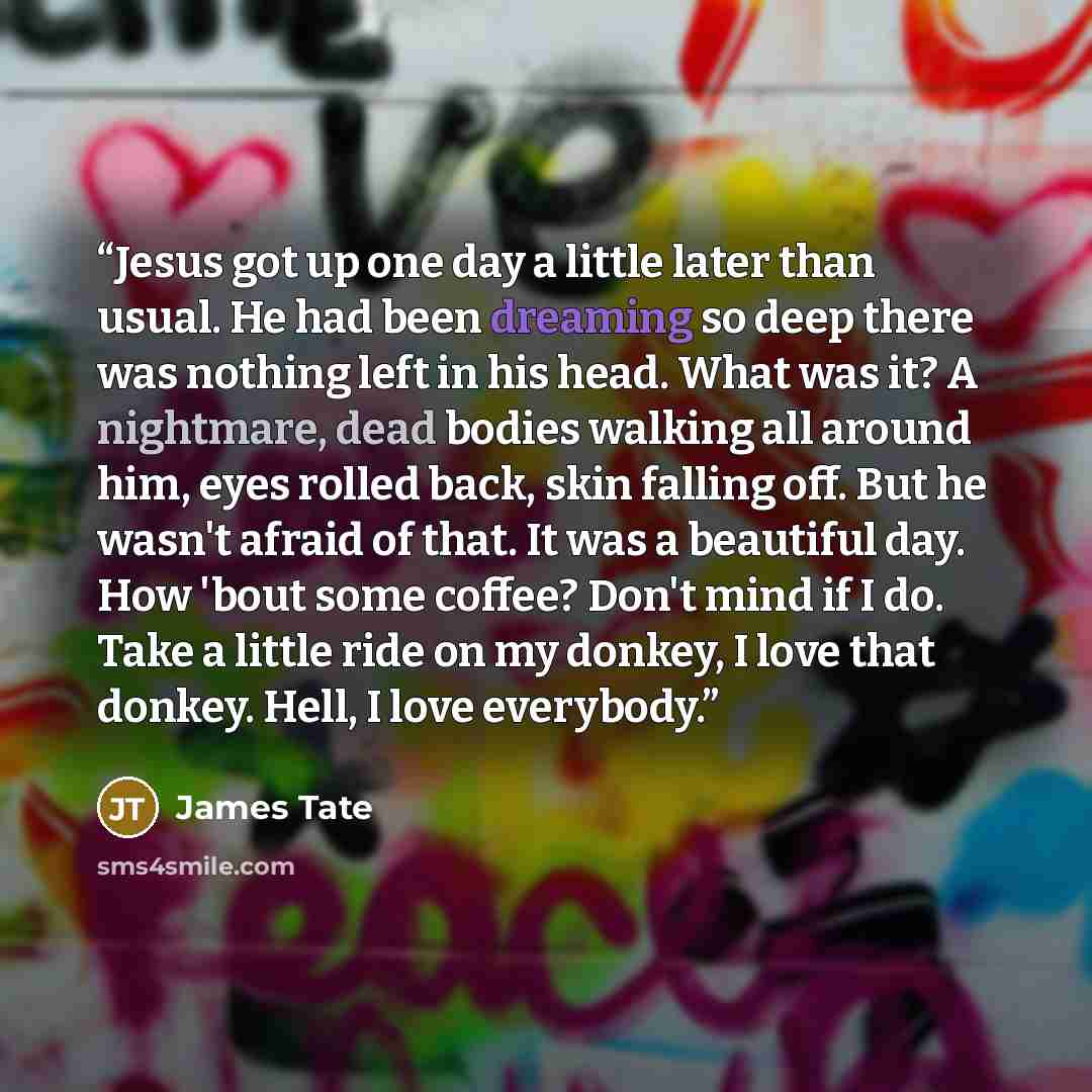“Jesus got up one day a little later than usual. He had been dreaming so deep there was nothing left in his head. What was it? A nightmare, dead bodies walking all around him, eyes rolled back, skin falling off. But he wasn't afraid of that. It was a beautiful day. How 'bout some coffee? Don't mind…” quote by James Tate