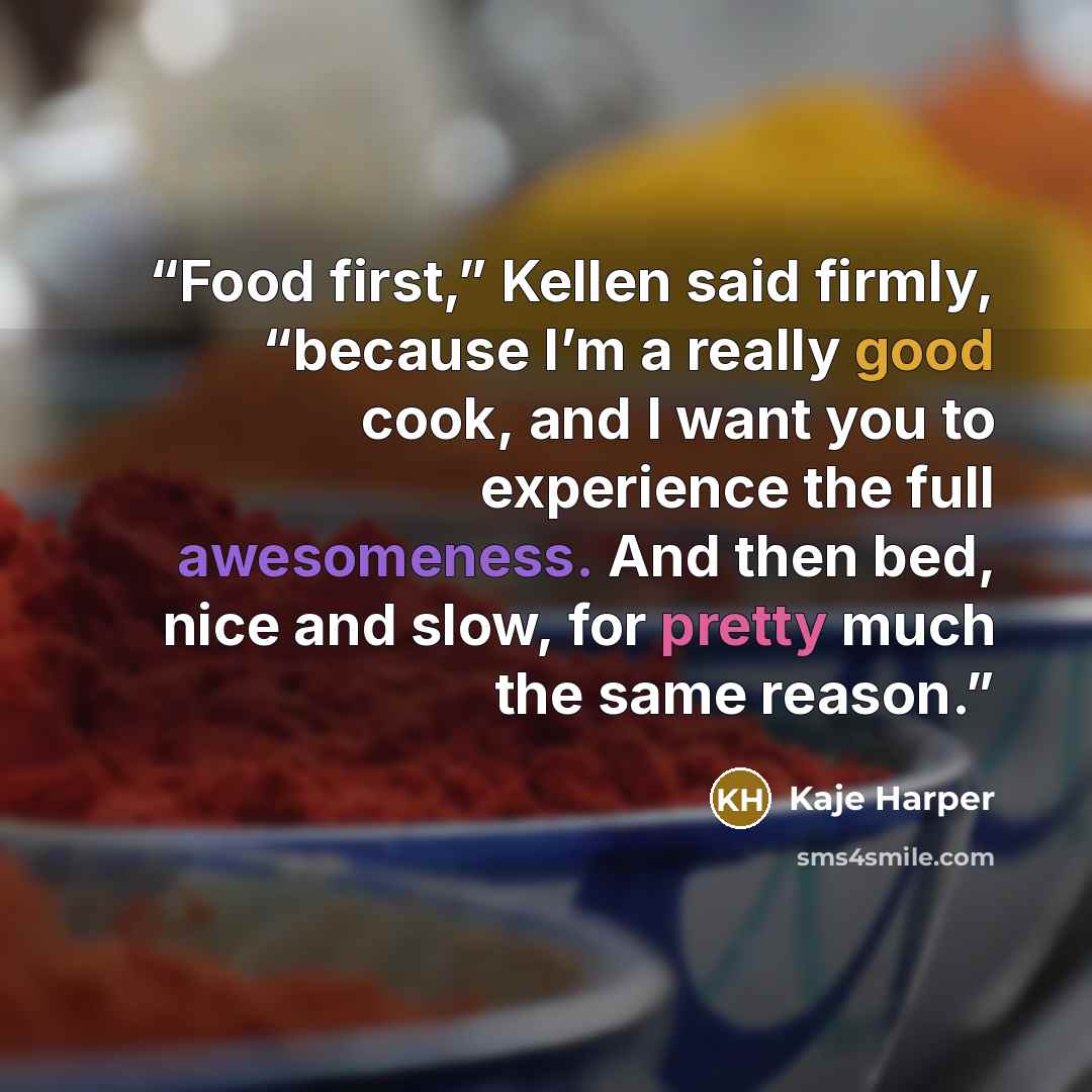 “Food first,” Kellen said firmly, “because I’m a really good cook, and I want you to experience the full awesomeness. And then bed, nice and slow, for pretty much the same reason.” quote by Kaje Harper