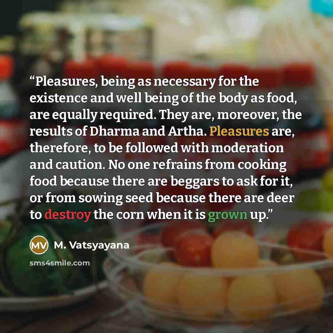 “Pleasures, being as necessary for the existence and well being of the body as food, are equally required. They are, moreover, the results of Dharma and Artha. Pleasures are, therefore, to be followed with moderation and caution. No one refrains from cooking food because there are beggars to ask…” quote by M. Vatsyayana