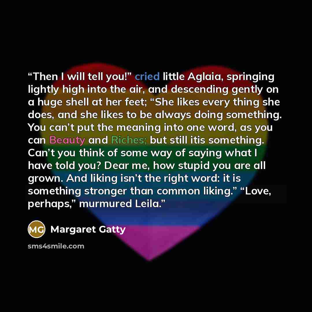 “Then I will tell you!” cried little Aglaia, springing lightly high into the air, and descending gently on a huge shell at her feet; “She likes every thing she does, and she likes to be always doing something. You can’t put the meaning into one word, as you can Beauty and Riches; but still itis…” quote by Margaret Gatty