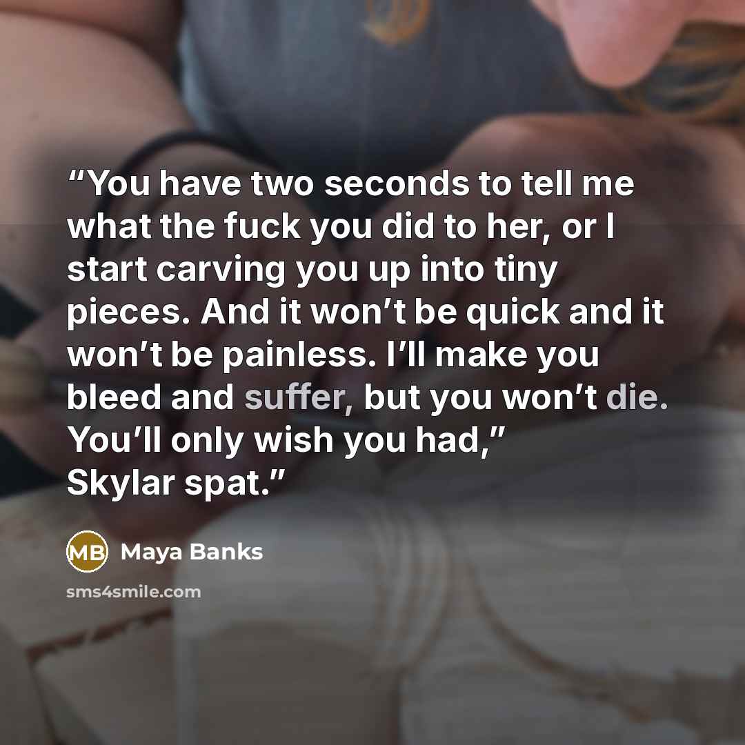“You have two seconds to tell me what the fuck you did to her, or I start carving you up into tiny pieces. And it won’t be quick and it won’t be painless. I’ll make you bleed and suffer, but you won’t die. You’ll only wish you had,” Skylar spat.” quote by Maya Banks