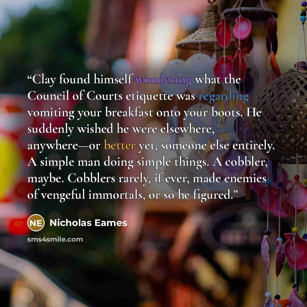 “Clay found himself wondering what the Council of Courts etiquette was regarding vomiting your breakfast onto your boots. He suddenly wished he were elsewhere, anywhere—or better yet, someone else entirely. A simple man doing simple things. A cobbler, maybe. Cobblers rarely, if ever, made enemies…” quote by Nicholas Eames