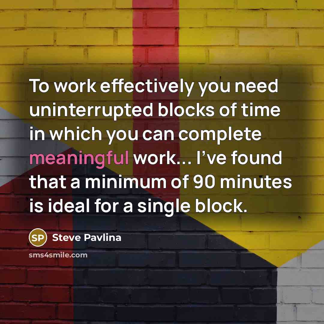 “To work effectively you need uninterrupted blocks of time in which you can complete meaningful work... I've found that a minimum of 90 minutes is ideal for a single block.” quote by Steve Pavlina