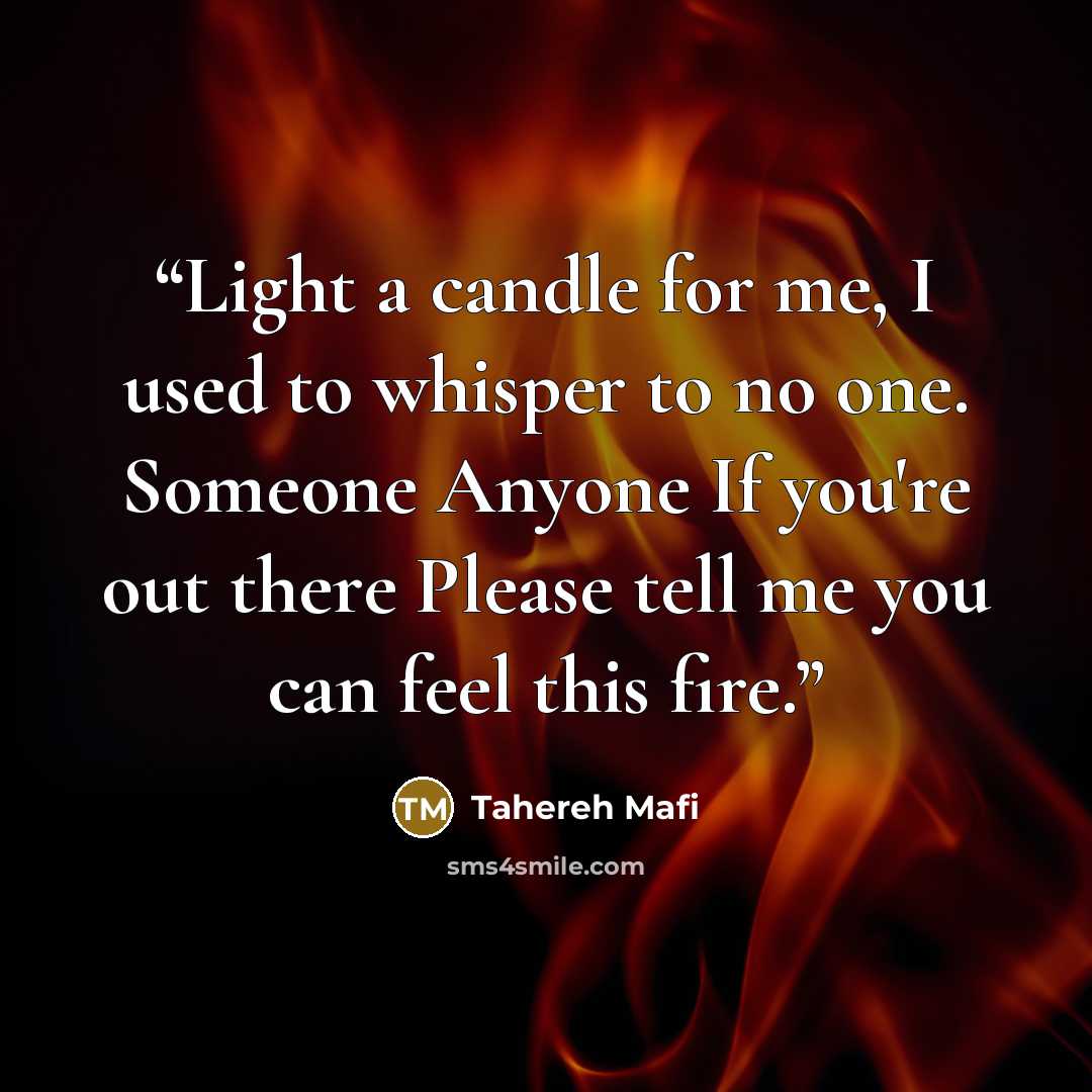 “Light a candle for me, I used to whisper to no one. Someone Anyone If you're out there Please tell me you can feel this fire.” quote by Tahereh Mafi