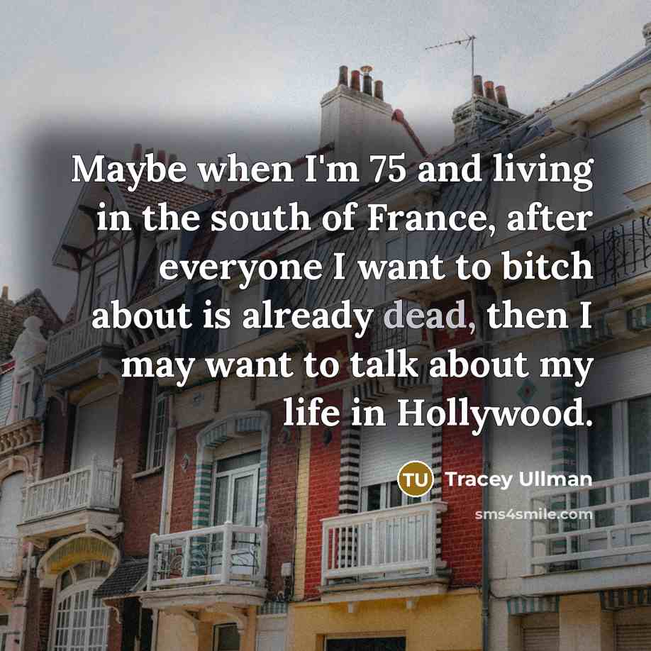 “Maybe when I'm 75 and living in the south of France, after everyone I want to bitch about is already dead, then I may want to talk about my life in Hollywood.” quote by Tracey Ullman