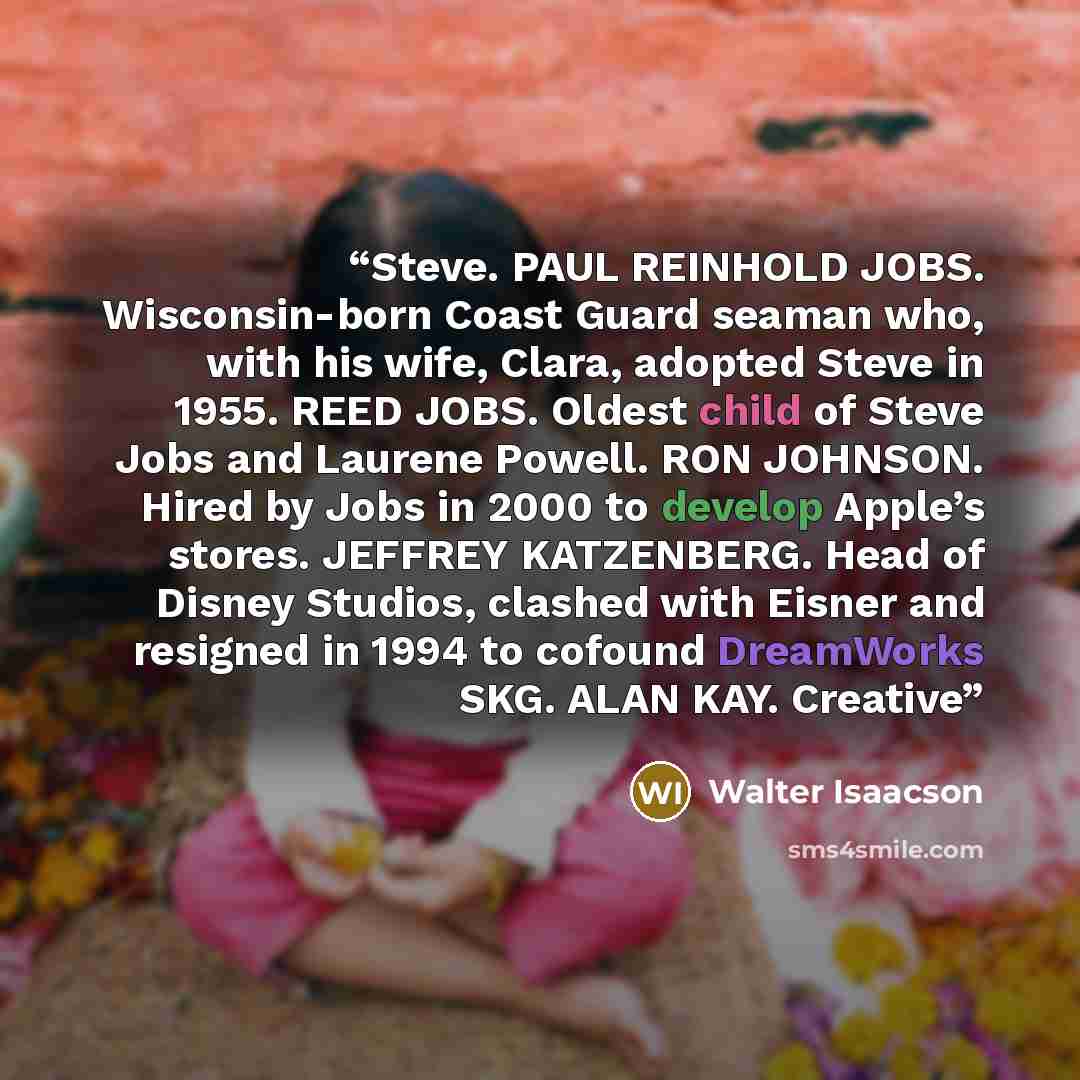 “Steve. PAUL REINHOLD JOBS. Wisconsin-born Coast Guard seaman who, with his wife, Clara, adopted Steve in 1955. REED JOBS. Oldest child of Steve Jobs and Laurene Powell. RON JOHNSON. Hired by Jobs in 2000 to develop Apple’s stores. JEFFREY KATZENBERG. Head of Disney Studios, clashed with Eisner and…” quote by Walter Isaacson