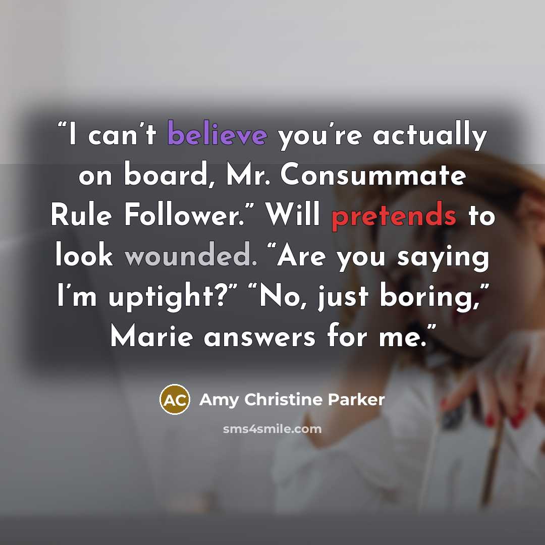 “I can’t believe you’re actually on board, Mr. Consummate Rule Follower.” Will pretends to look wounded. “Are you saying I’m uptight?” “No, just boring,” Marie answers for me.” quote by Amy Christine Parker