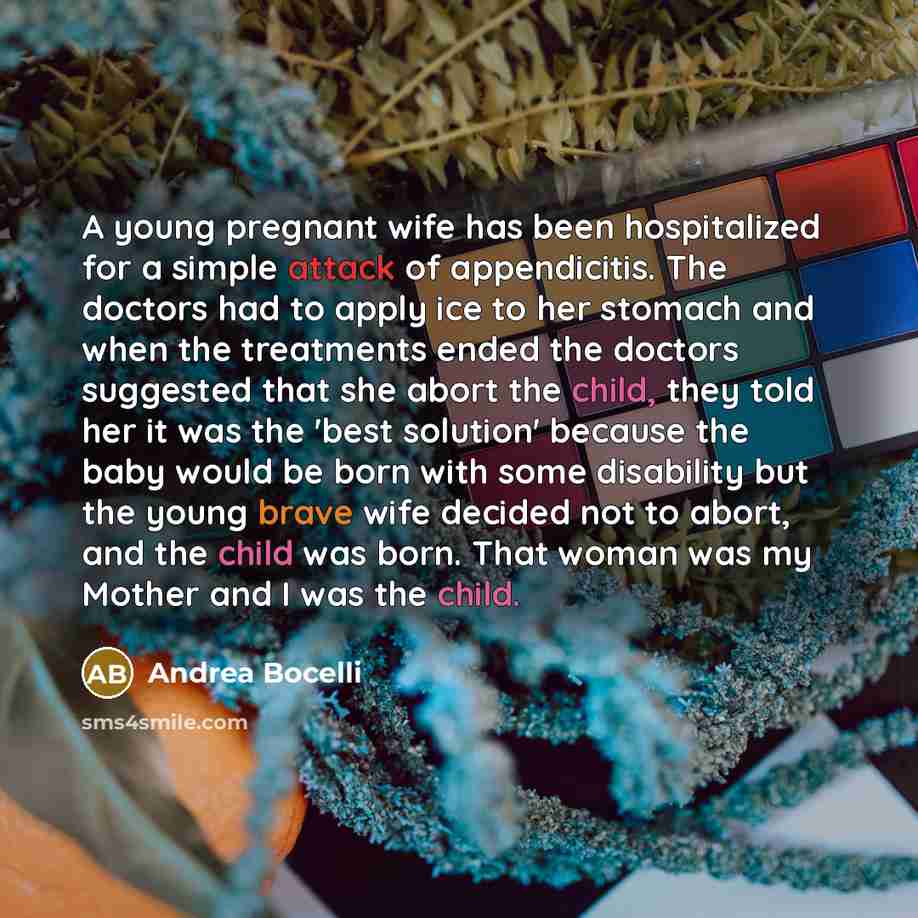 “A young pregnant wife has been hospitalized for a simple attack of appendicitis. The doctors had to apply ice to her stomach and when the treatments ended the doctors suggested that she abort the child, they told her it was the 'best solution' because the baby would be born with some disability…” quote by Andrea Bocelli