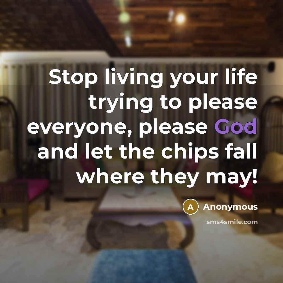 “Stop living your life trying to please everyone, please God and let the chips fall where they may!” quote by Anonymous