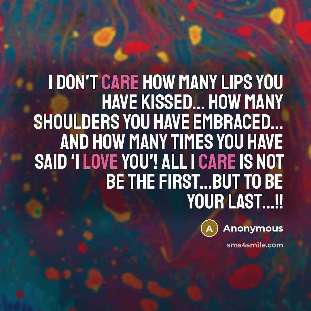 “I don't care how many lips you have kissed... how many shoulders you have embraced... and how many times you have said 'I Love You'! All I care is not be the first...but to be your last...!!” quote by Anonymous