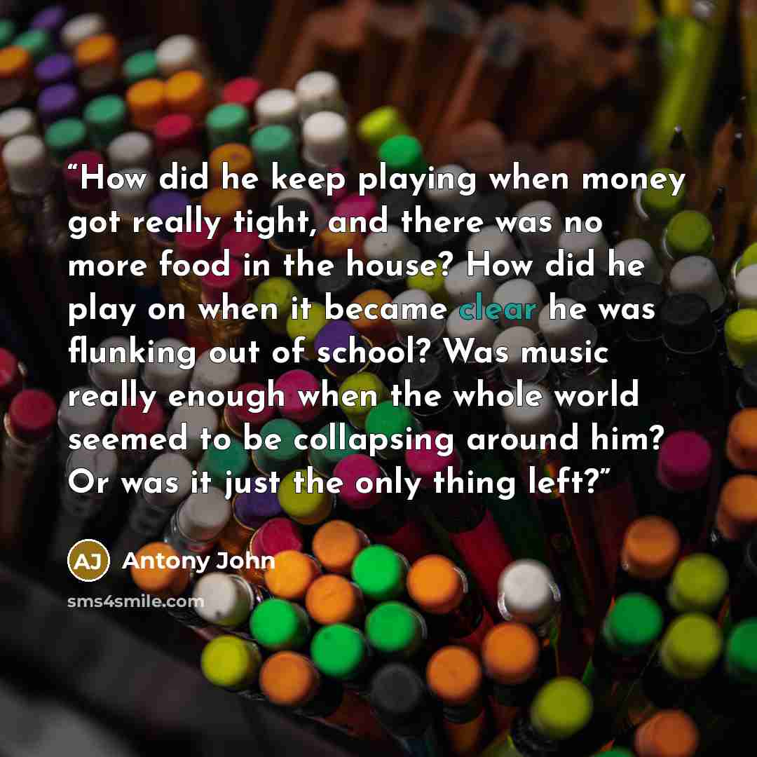“How did he keep playing when money got really tight, and there was no more food in the house? How did he play on when it became clear he was flunking out of school? Was music really enough when the whole world seemed to be collapsing around him? Or was it just the only thing left?” quote by Antony John