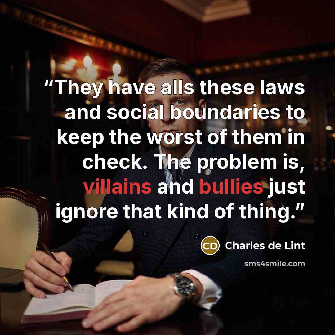 “They have alls these laws and social boundaries to keep the worst of them in check. The problem is, villains and bullies just ignore that kind of thing.” quote by Charles de Lint