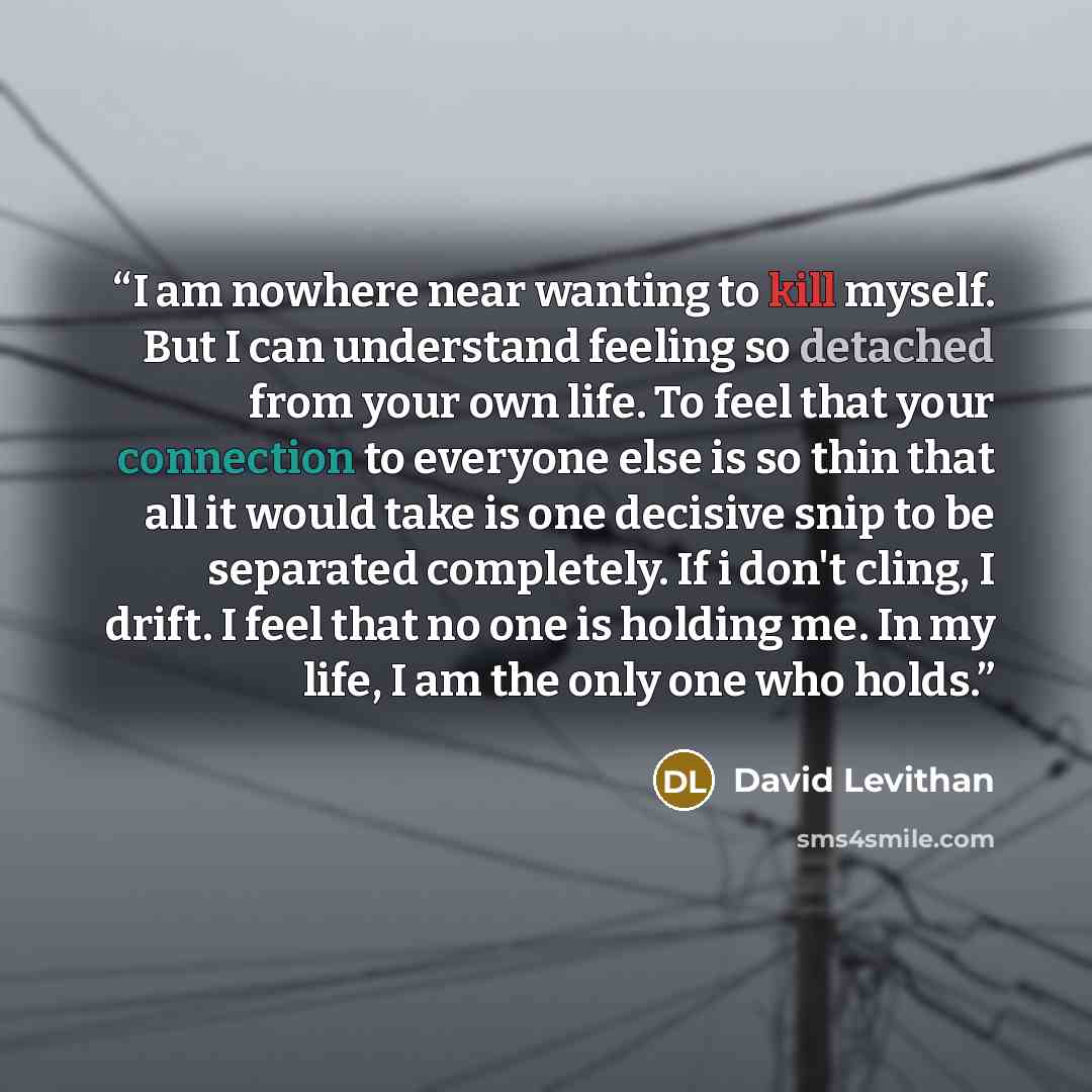 “I am nowhere near wanting to kill myself. But I can understand feeling so detached from your own life. To feel that your connection to everyone else is so thin that all it would take is one decisive snip to be separated completely. If i don't cling, I drift. I feel that no one is holding me. In my…” quote by David Levithan