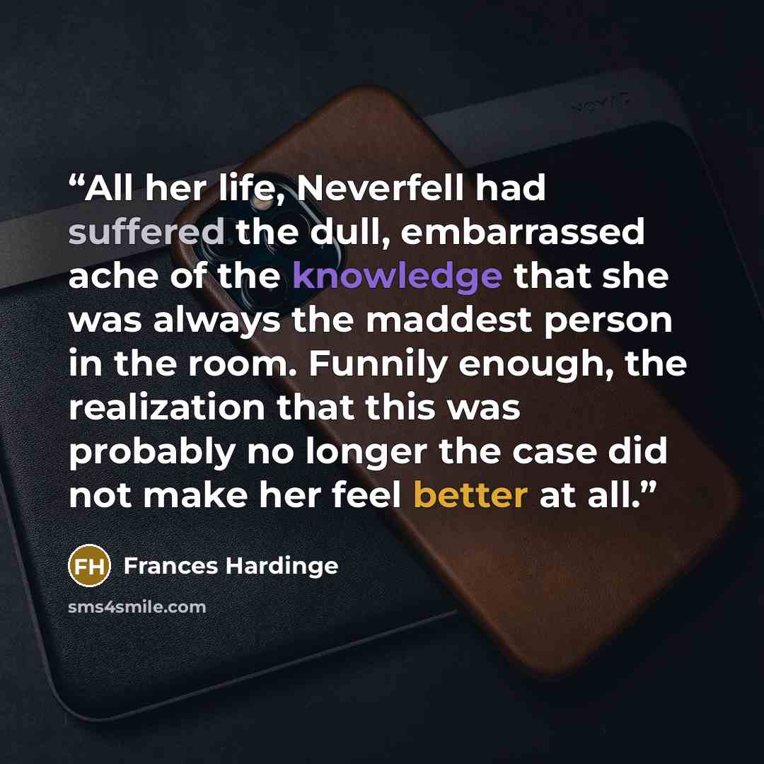 “All her life, Neverfell had suffered the dull, embarrassed ache of the knowledge that she was always the maddest person in the room. Funnily enough, the realization that this was probably no longer the case did not make her feel better at all.” quote by Frances Hardinge