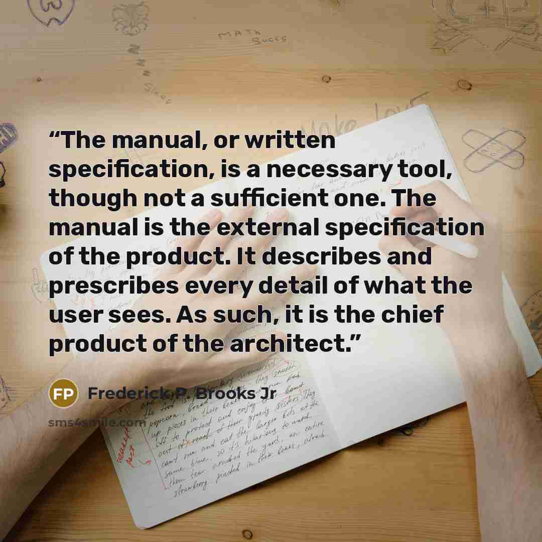 “The manual, or written specification, is a necessary tool, though not a sufficient one. The manual is the external specification of the product. It describes and prescribes every detail of what the user sees. As such, it is the chief product of the architect.” quote by Frederick P. Brooks Jr