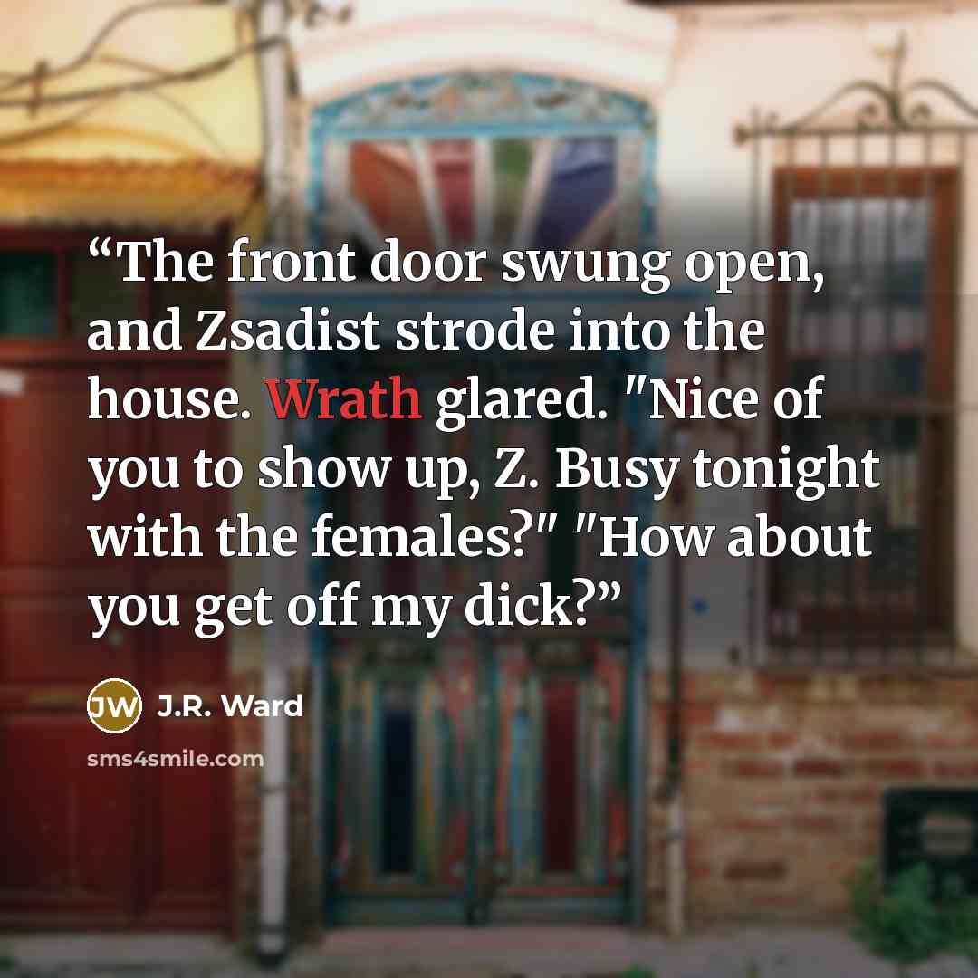 “The front door swung open, and Zsadist strode into the house. Wrath glared. "Nice of you to show up, Z. Busy tonight with the females?" "How about you get off my dick?” quote by J.R. Ward