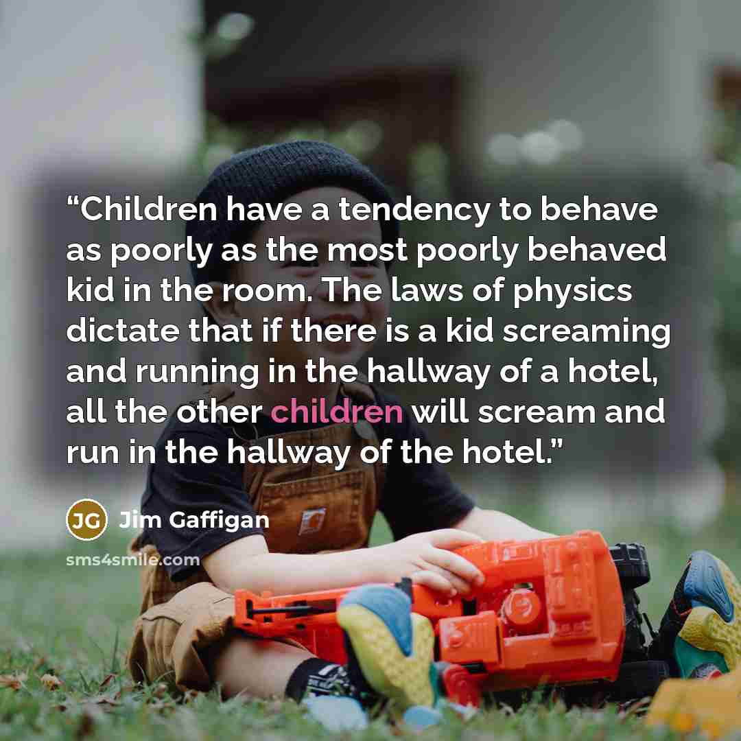 “Children have a tendency to behave as poorly as the most poorly behaved kid in the room. The laws of physics dictate that if there is a kid screaming and running in the hallway of a hotel, all the other children will scream and run in the hallway of the hotel.” quote by Jim Gaffigan