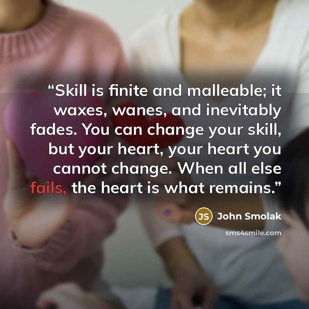 “Skill is finite and malleable; it waxes, wanes, and inevitably fades. You can change your skill, but your heart, your heart you cannot change. When all else fails, the heart is what remains.” quote by John Smolak