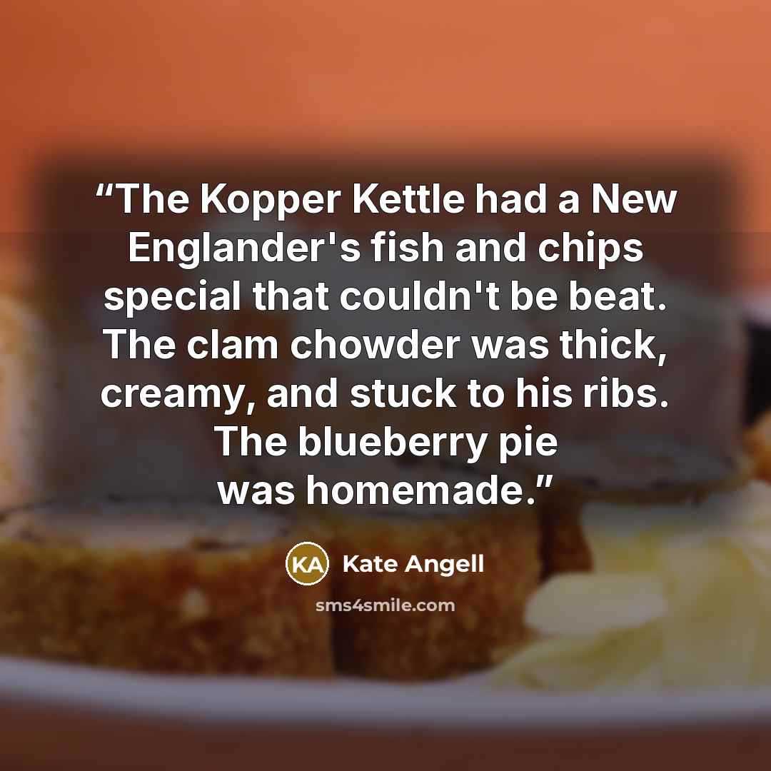 “The Kopper Kettle had a New Englander's fish and chips special that couldn't be beat. The clam chowder was thick, creamy, and stuck to his ribs. The blueberry pie was homemade.” quote by Kate Angell