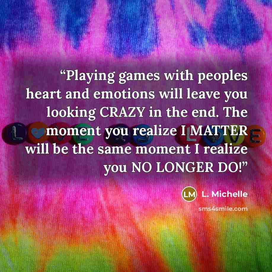 “Playing games with peoples heart and emotions will leave you looking CRAZY in the end. The moment you realize I MATTER will be the same moment I realize you NO LONGER DO!” quote by L. Michelle