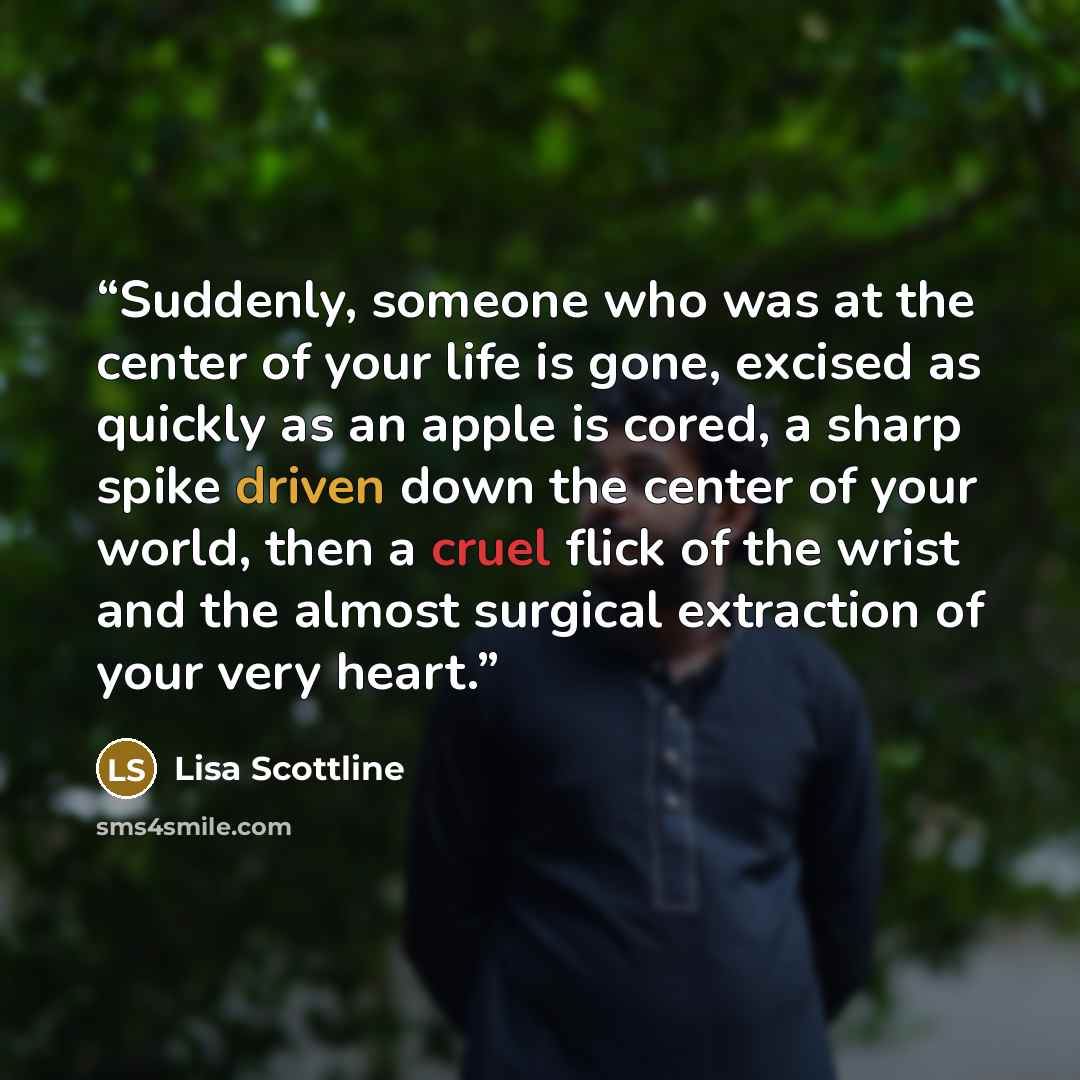 “Suddenly, someone who was at the center of your life is gone, excised as quickly as an apple is cored, a sharp spike driven down the center of your world, then a cruel flick of the wrist and the almost surgical extraction of your very heart.” quote by Lisa Scottline