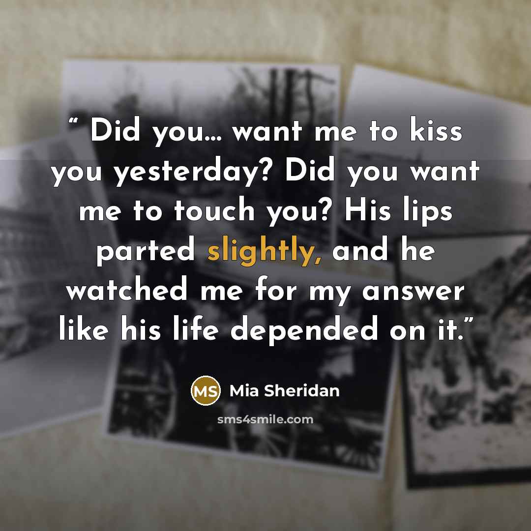 “Did you… want me to kiss you yesterday? Did you want me to touch you? His lips parted slightly, and he watched me for my answer like his life depended on it.” quote by Mia Sheridan