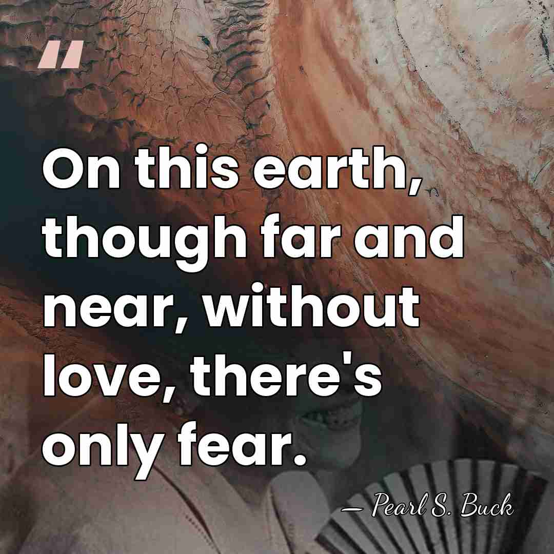 On this earth, though far and near, without love, there's only fear. - Pearl S. Buck
