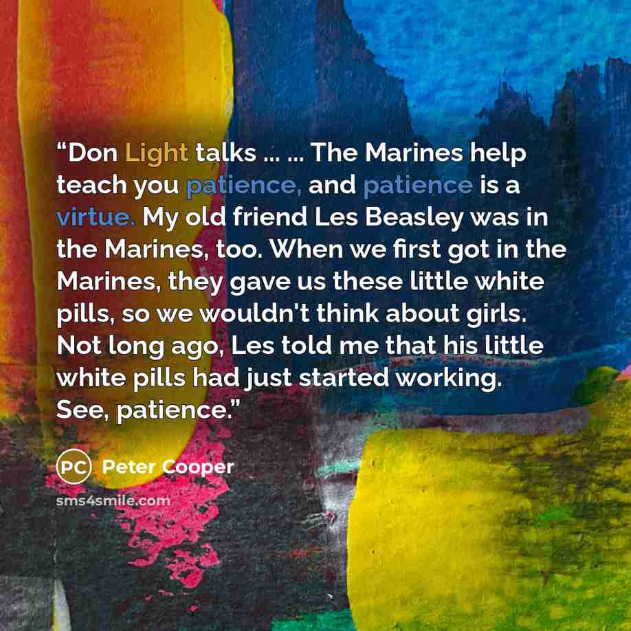 “Don Light talks ... ... The Marines help teach you patience, and patience is a virtue. My old friend Les Beasley was in the Marines, too. When we first got in the Marines, they gave us these little white pills, so we wouldn't think about girls. Not long ago, Les told me that his little white pills…” quote by Peter Cooper