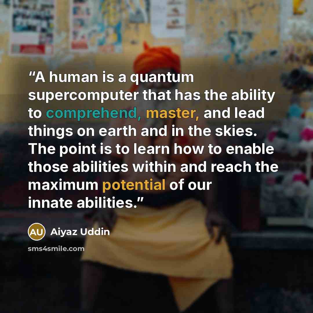 “A human is a quantum supercomputer that has the ability to comprehend, master, and lead things on earth and in the skies. The point is to learn how to enable those abilities within and reach the maximum potential of our innate abilities.” quote by Aiyaz Uddin