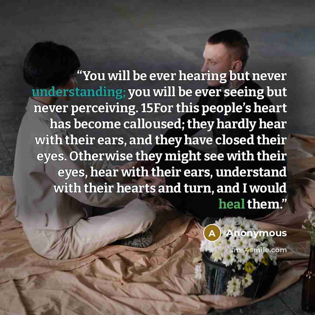 “You will be ever hearing but never understanding; you will be ever seeing but never perceiving. 15For this people’s heart has become calloused; they hardly hear with their ears, and they have closed their eyes. Otherwise they might see with their eyes, hear with their ears, understand with their…” quote by Anonymous