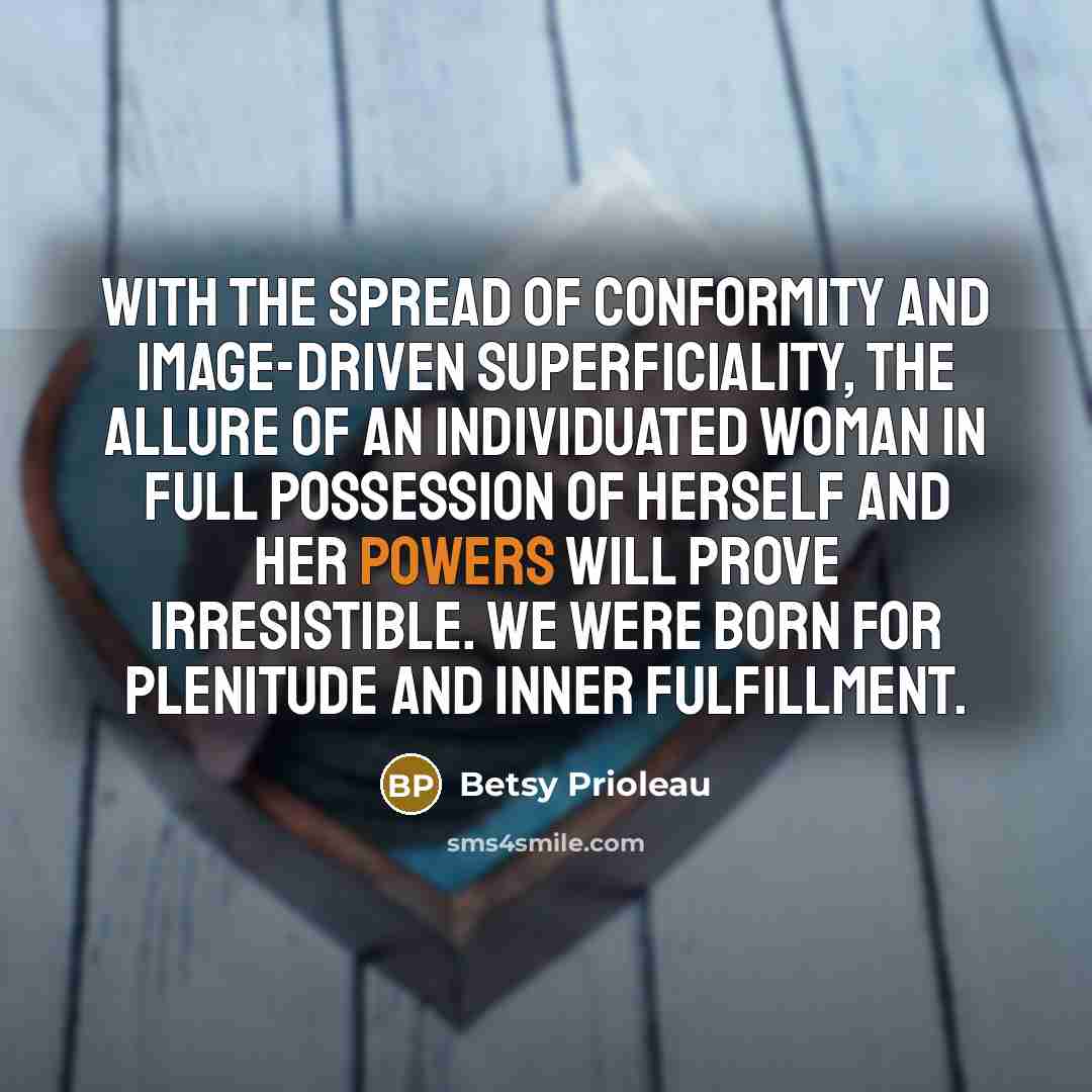 “With the spread of conformity and image-driven superficiality, the allure of an individuated woman in full possession of herself and her powers will prove irresistible. We were born for plenitude and inner fulfillment.” quote by Betsy Prioleau
