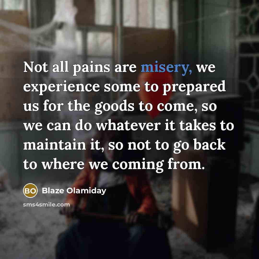 “Not all pains are misery, we experience some to prepared us for the goods to come, so we can do whatever it takes to maintain it, so not to go back to where we coming from.” quote by Blaze Olamiday