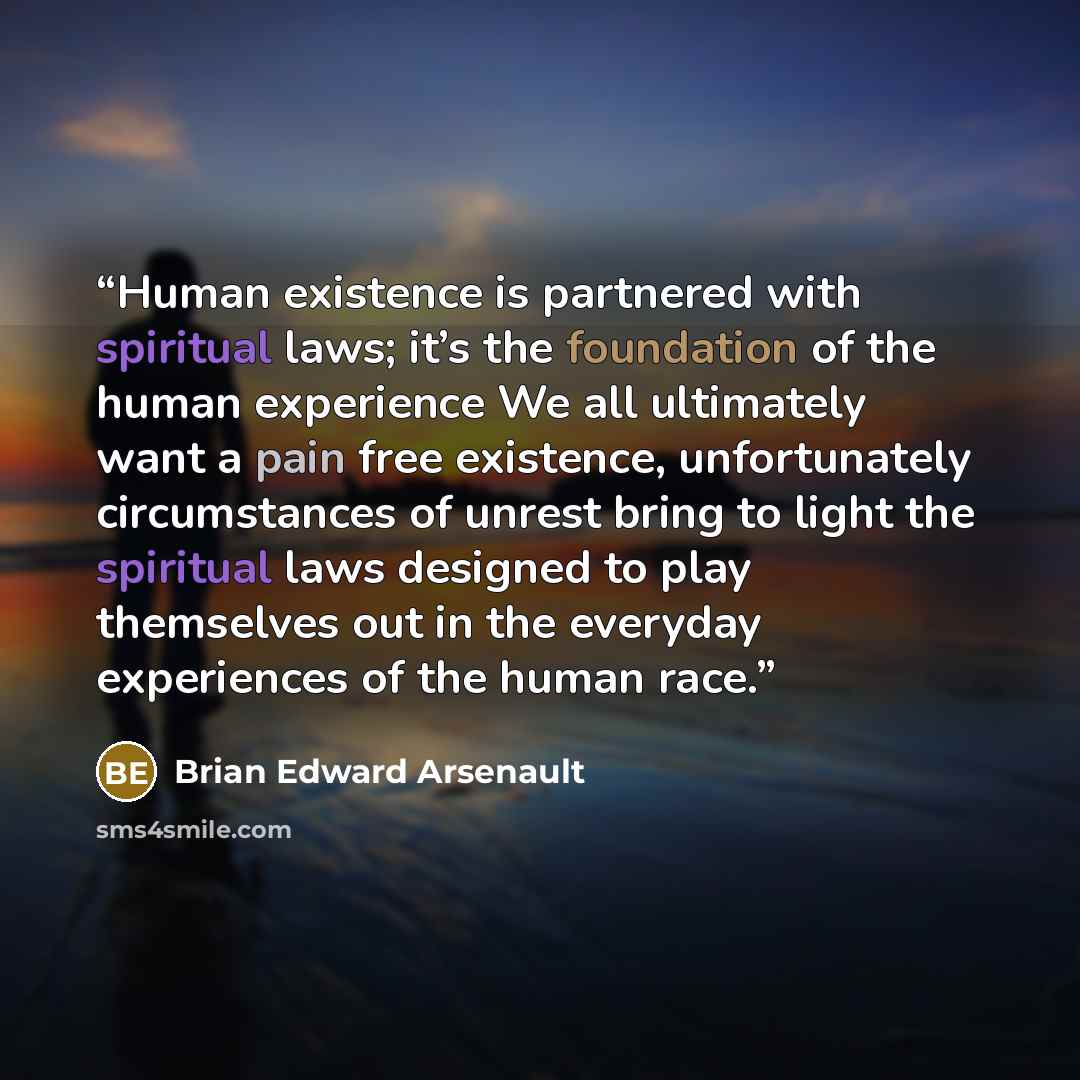 “Human existence is partnered with spiritual laws; it’s the foundation of the human experience We all ultimately want a pain free existence, unfortunately circumstances of unrest bring to light the spiritual laws designed to play themselves out in the everyday experiences of the human race.” quote by Brian Edward Arsenault