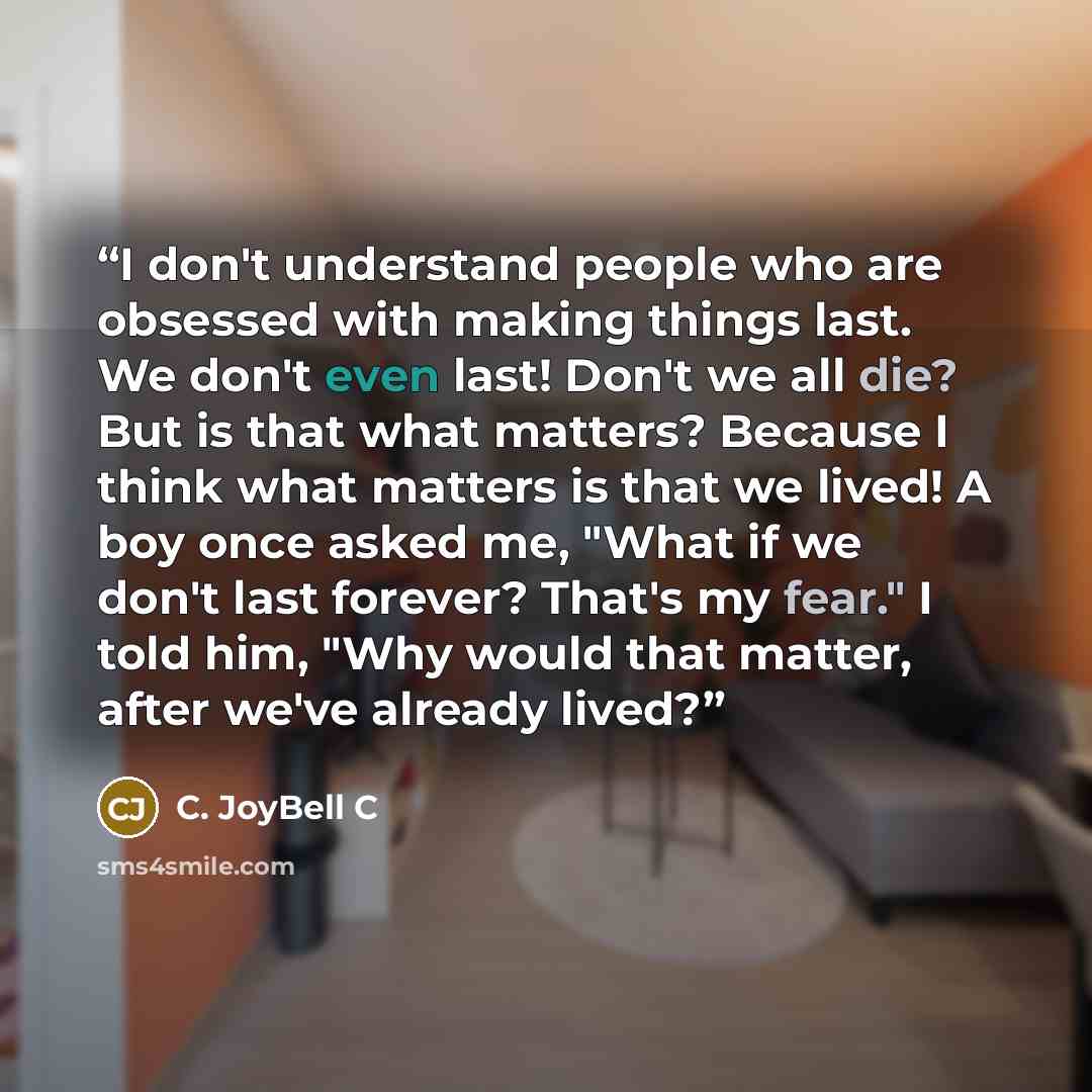 “I don't understand people who are obsessed with making things last. We don't even last! Don't we all die? But is that what matters? Because I think what matters is that we lived! A boy once asked me, "What if we don't last forever? That's my fear." I told him, "Why would that matter, after we've…” quote by C. JoyBell C