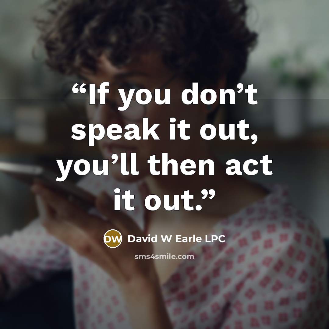 “If you don’t speak it out, you’ll then act it out.” quote by David W Earle LPC