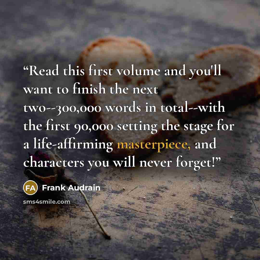 “Read this first volume and you'll want to finish the next two--300,000 words in total--with the first 90,000 setting the stage for a life-affirming masterpiece, and characters you will never forget!” quote by Frank Audrain