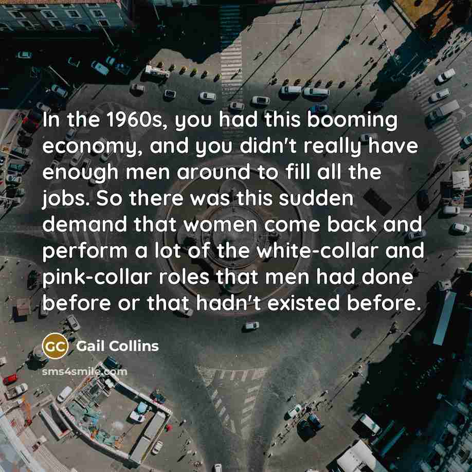 “In the 1960s, you had this booming economy, and you didn't really have enough men around to fill all the jobs. So there was this sudden demand that women come back and perform a lot of the white-collar and pink-collar roles that men had done before or that hadn't existed before.” quote by Gail Collins