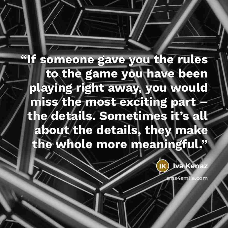 “If someone gave you the rules to the game you have been playing right away, you would miss the most exciting part – the details. Sometimes it’s all about the details, they make the whole more meaningful.” quote by Iva Kenaz