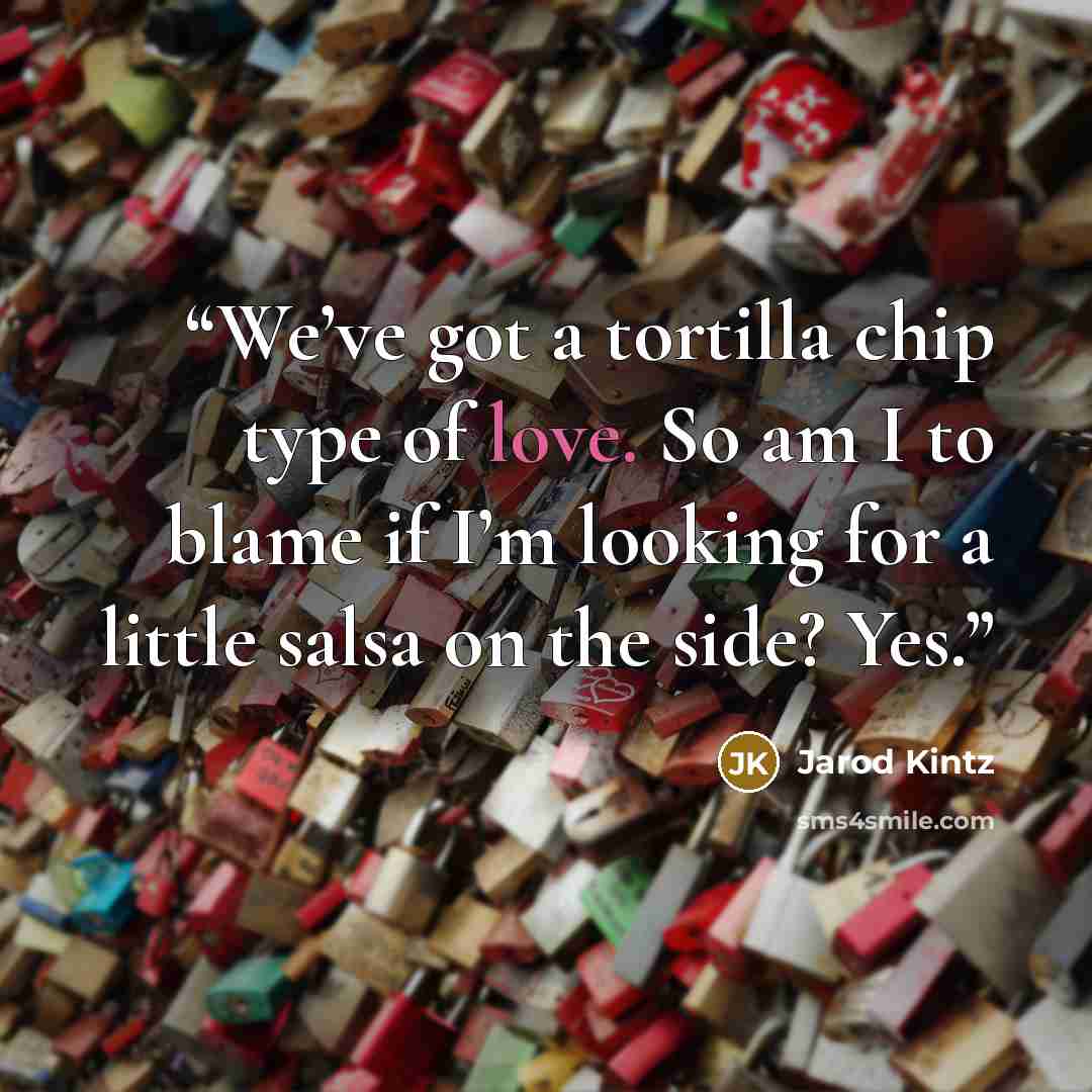 “We’ve got a tortilla chip type of love. So am I to blame if I’m looking for a little salsa on the side? Yes.” quote by Jarod Kintz