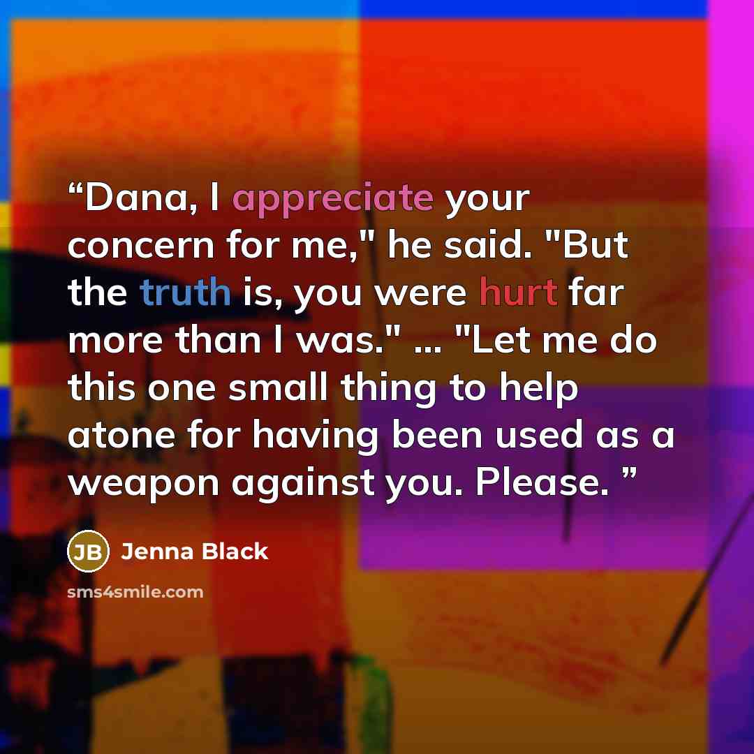 “Dana, I appreciate your concern for me," he said. "But the truth is, you were hurt far more than I was." ... "Let me do this one small thing to help atone for having been used as a weapon against you. Please.” quote by Jenna Black