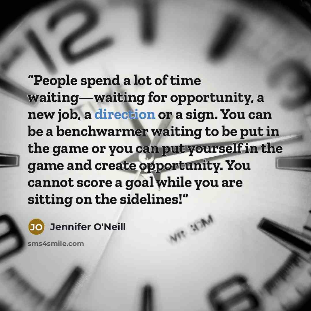 “People spend a lot of time waiting—waiting for opportunity, a new job, a direction or a sign. You can be a benchwarmer waiting to be put in the game or you can put yourself in the game and create opportunity. You cannot score a goal while you are sitting on the sidelines!” quote by Jennifer O'Neill
