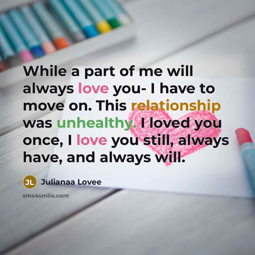“While a part of me will always love you- I have to move on. This relationship was unhealthy. I loved you once, I love you still, always have, and always will.” quote by Julianaa Lovee