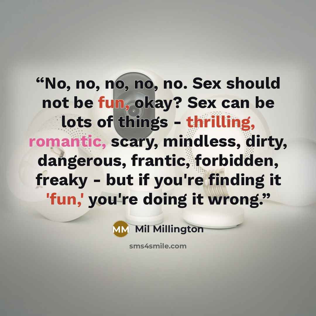 “No, no, no, no, no. Sex should not be fun, okay? Sex can be lots of things - thrilling, romantic, scary, mindless, dirty, dangerous, frantic, forbidden, freaky - but if you're finding it 'fun,' you're doing it wrong.” quote by Mil Millington