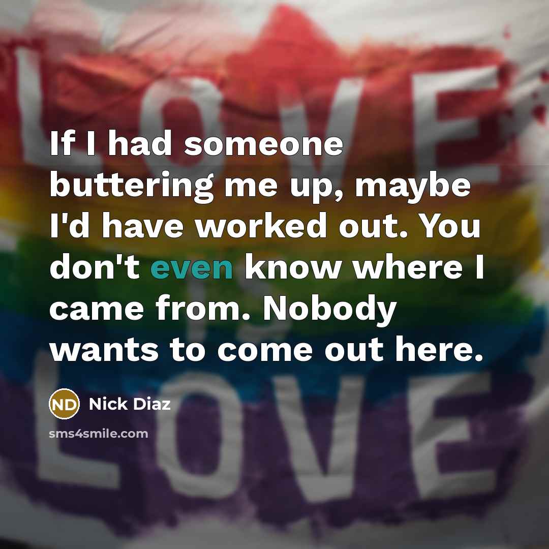 “If I had someone buttering me up, maybe I'd have worked out. You don't even know where I came from. Nobody wants to come out here.” quote by Nick Diaz