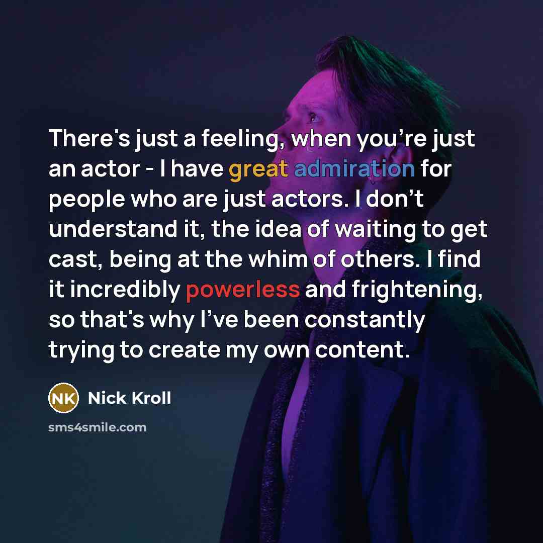 “There's just a feeling, when you're just an actor - I have great admiration for people who are just actors. I don't understand it, the idea of waiting to get cast, being at the whim of others. I find it incredibly powerless and frightening, so that's why I've been constantly trying to create my…” quote by Nick Kroll