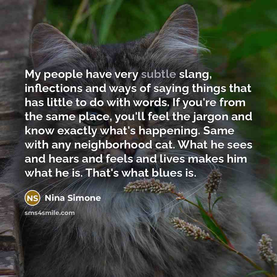 “My people have very subtle slang, inflections and ways of saying things that has little to do with words. If you're from the same place, you'll feel the jargon and know exactly what's happening. Same with any neighborhood cat. What he sees and hears and feels and lives makes him what he is. That's…” quote by Nina Simone