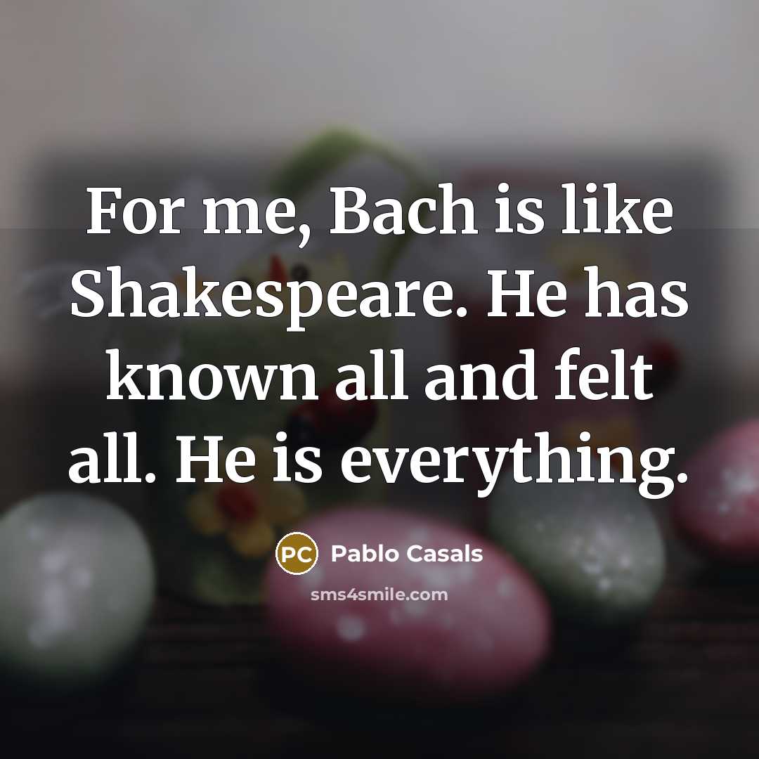 “For me, Bach is like Shakespeare. He has known all and felt all. He is everything.” quote by Pablo Casals